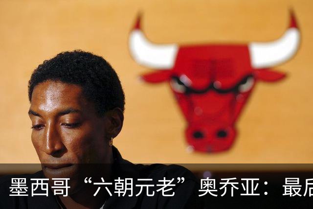 墨西哥“六朝元老”奥乔亚：最后一次守护
