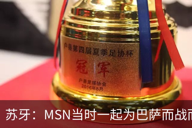 苏牙：MSN当时一起为巴萨而战而非为了个人进球，这让我们变更强